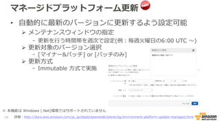 マネージドプラットフォーム更新
• 自動的に最新のバージョンに更新するよう設定可能
 メンテナンスウィンドウの指定
- 更新を行う時間帯を週次で設定(例：毎週火曜日の6:00 UTC 〜)
 更新対象のバージョン選択
- [マイナー&パッチ] or [パッチのみ]
 更新方式
- Immutable 方式で実施
54 詳細：http://docs.aws.amazon.com/ja_jp/elasticbeanstalk/latest/dg/environment-platform-update-managed.html
※ 本機能は Windows (.Net)環境ではサポートされていません
 