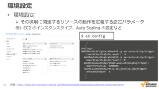 環境設定
• 環境設定
 その環境に関連するリソースの動作を定義する設定パラメータ
例）EC2 のインスタンスタイプ、Auto Scaling の設定など
56
$ eb config
:
:
settings:
AWSEBAutoScalingScaleDownPolicy.aws:autoscaling:trigger:
LowerBreachScaleIncrement: ’-2'
AWSEBAutoScalingScaleUpPolicy.aws:autoscaling:trigger:
UpperBreachScaleIncrement: ‘2'
AWSEBCloudwatchAlarmHigh.aws:autoscaling:trigger:
UpperThreshold: '6000000’
AWSEBCloudwatchAlarmLow.aws:autoscaling:trigger:
BreachDuration: '5’
:
:
詳細：http://docs.aws.amazon.com/ja_jp/elasticbeanstalk/latest/dg/customize-containers.html
 