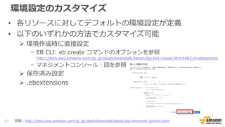 環境設定のカスタマイズ
• 各リソースに対してデフォルトの環境設定が定義
• 以下のいずれかの方法でカスタマイズ可能
 環境作成時に直接設定
- EB CLI: eb create コマンドのオプションを参照
http://docs.aws.amazon.com/ja_jp/elasticbeanstalk/latest/dg/eb3-create.html#eb3-createoptions
- マネジメントコンソール：図を参照
 保存済み設定
 .ebextensions
57 詳細：http://docs.aws.amazon.com/ja_jp/elasticbeanstalk/latest/dg/command-options.html
 