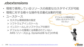 .ebextensions
• 環境で使用しているリソースの高度なカスタマイズが可能
• 環境に対する様々な操作を自動化&集約可能
• ユースケース
 カスタム環境変数の指定
 ソフトウェアインストール
 インストールしたソフトウェアの実行
 デフォルトの環境には用意されていない
AWS リソース(e.g. DynamoDB など)の作成
59 詳細：http://docs.aws.amazon.com/ja_jp/elasticbeanstalk/latest/dg/ebextensions.html
デフォルトの環境設定に
はないカスタマイズを
行いたい
 