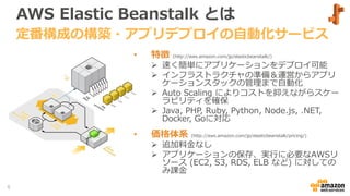 AWS Elastic Beanstalk とは
• 特徴 (http://aws.amazon.com/jp/elasticbeanstalk/)
 速く簡単にアプリケーションをデプロイ可能
 インフラストラクチャの準備＆運営からアプリ
ケーションスタックの管理まで自動化
 Auto Scaling によりコストを抑えながらスケー
ラビリティを確保
 Java, PHP, Ruby, Python, Node.js, .NET,
Docker, Goに対応
• 価格体系 (http://aws.amazon.com/jp/elasticbeanstalk/pricing/)
 追加料金なし
 アプリケーションの保存、実行に必要なAWSリ
ソース (EC2, S3, RDS, ELB など) に対しての
み課金
定番構成の構築・アプリデプロイの自動化サービス
6
 