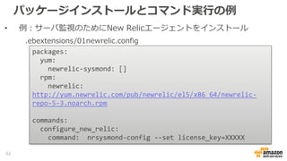 パッケージインストールとコマンド実行の例
• 例：サーバ監視のためにNew Relicエージェントをインストール
packages:
yum:
newrelic-sysmond: []
rpm:
newrelic:
http://yum.newrelic.com/pub/newrelic/el5/x86_64/newrelic-
repo-5-3.noarch.rpm
commands:
configure_new_relic:
command: nrsysmond-config --set license_key=XXXXX
.ebextensions/01newrelic.config
62
 
