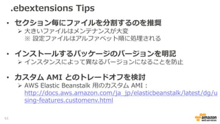 .ebextensions Tips
• セクション毎にファイルを分割するのを推奨
 大きいファイルはメンテナンスが大変
※ 設定ファイルはアルファベット順に処理される
• インストールするパッケージのバージョンを明記
 インスタンスによって異なるバージョンになることを防止
• カスタム AMI とのトレードオフを検討
 AWS Elastic Beanstalk 用のカスタム AMI :
http://docs.aws.amazon.com/ja_jp/elasticbeanstalk/latest/dg/u
sing-features.customenv.html
63
 