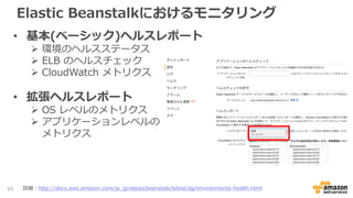 Elastic Beanstalkにおけるモニタリング
• 基本(ベーシック)ヘルスレポート
 環境のヘルスステータス
 ELB のヘルスチェック
 CloudWatch メトリクス
• 拡張ヘルスレポート
 OS レベルのメトリクス
 アプリケーションレベルの
メトリクス
65 詳細：http://docs.aws.amazon.com/ja_jp/elasticbeanstalk/latest/dg/environments-health.html
 