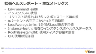 拡張ヘルスレポート - 主なメトリクス
• EnvironmentHealth
• インスタンスの状態
• リクエスト総数および各レスポンスコード毎の数
• xパーセントの完了にかかった平均時間
• LoadAverage1min: 1分間のLoad値の平均値
• InstanceHealth: 現在のインスタンスのヘルスステータス
• RootFilesystemUtil: 使用ディスク容量の割合
• CPU使用状況詳細
66
詳細：http://docs.aws.amazon.com/ja_jp/elasticbeanstalk/latest/dg/health-enhanced-cloudwatch.html#health-enhanced-cloudwatch-metrics
 