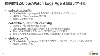 提供されるCloudWatch Logs Agent設定ファイル
• cwl-setup.config
 CloudWatch Logs agentを各EC2インスタンスにインストール
 設定ファイルgeneral.confを作成
 修正なしで利用可能
• cwl-webrequest-metrics.config
 どのファイルを監視するかを設定
 CloudWatch Logs Agentが適用するMetrics Filterを指定
 Alarmの条件や通知先Amazon SNSのTopicなどを指定
 カスタムログや追加のAlarm設定などがあれば必要に応じて修正して利用
• eb-logs.config
 CloudWatch Logs Agentが出力するログファイルのローテーションなどの設定
 修正なしで利用可能
70
 