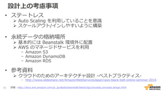 設計上の考慮事項
• ステートレス
 Auto Scaling を利用していることを意識
 スケールアウト/インしやすいように構築
• 永続データの格納場所
 基本的には Beanstalk 環境外に配置
 AWS のマネージドサービスを利用
- Amazon S3
- Amazon DynamoDB
- Amazon RDS
• 参考資料
 クラウドのためのアーキテクチャ設計 -ベストプラクティス-
- http://www.slideshare.net/AmazonWebServicesJapan/aws-black-belt-online-seminar-2016
本番運用の際はバージョンを明記しま
しょう
82 詳細：http://docs.aws.amazon.com/ja_jp/elasticbeanstalk/latest/dg/concepts.concepts.design.html
 
