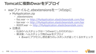 Tomcatに複数のwarをデプロイ
• warファイルと.ebextensionsを一つのzipに
 MyApplication.zip
- .ebextensions
- foo.war -> http://MyApplication.elasticbeanstalk.com/foo
- bar.war -> http://MyApplication.elasticbeanstalk.com/bar
- ROOT.war -> http://MyApplication.elasticbeanstalk.com/
 注意点
- ELBのヘルスチェックは一つのwarにしか行われない
- 解決策: ヘルスチェック用のwarをデプロイ
 各warにアクセスし想定通りのレスポンスが返ってくるかチェック
86 詳細：http://docs.aws.amazon.com/ja_jp/elasticbeanstalk/latest/dg/java-tomcat-multiple-war-files.html
 