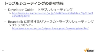 トラブルシューティングの参考情報
• Developer Guide – トラブルシューティング
 http://docs.aws.amazon.com/ja_jp/elasticbeanstalk/latest/dg/troubl
eshooting.html
• Beanstalk に関連するリソースのトラーブルシューティング
 ナリッジセンター
https://aws.amazon.com/jp/premiumsupport/knowledge-center/
89
 