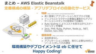 まとめ – AWS Elastic Beanstalk
• 特徴 (http://aws.amazon.com/jp/elasticbeanstalk/)
 速く簡単にアプリケーションをデプロイ可能
 インフラストラクチャの準備＆運営からアプリ
ケーションスタックの管理まで自動化
 Auto Scaling によりコストを抑えながらスケー
ラビリティを確保
 Java, PHP, Ruby, Python, Node.js, .NET,
Docker, Goに対応
• 価格体系 (http://aws.amazon.com/jp/elasticbeanstalk/pricing/)
 追加料金なし
 アプリケーションの保存、実行に必要なAWSリ
ソース に対してのみ課金
定番構成の構築・アプリデプロイの自動化サービス
91
環境構築やデプロイメントは eb に任せて
Happy Coding!
 