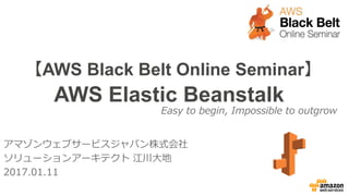 【AWS Black Belt Online Seminar】
AWS Elastic Beanstalk
アマゾンウェブサービスジャパン株式会社
ソリューションアーキテクト 江川大地
2017.01.11
Easy to begin, Impossible to outgrow
 