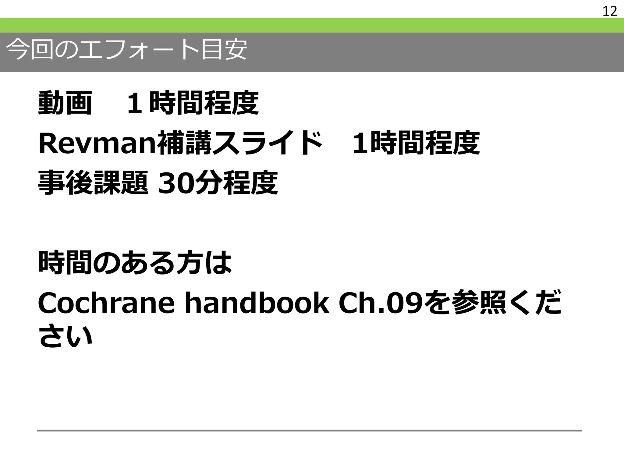 今回のエフォート目安
動画 １時間程度
Revman補講スライド 1時間程度
事後課題 30分程度
時間のある方は
Cochrane handbook Ch.09を参照くだ
さい
12
 