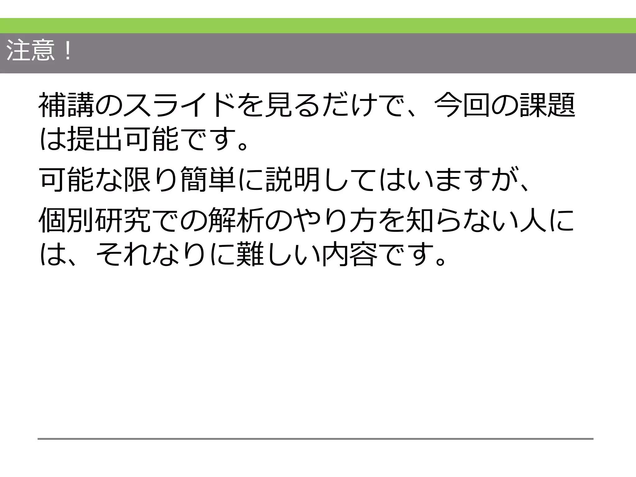 注意！
補講のスライドを見るだけで、今回の課題
は提出可能です。
可能な限り簡単に説明してはいますが、
個別研究での解析のやり方を知らない人に
は、それなりに難しい内容です。
 