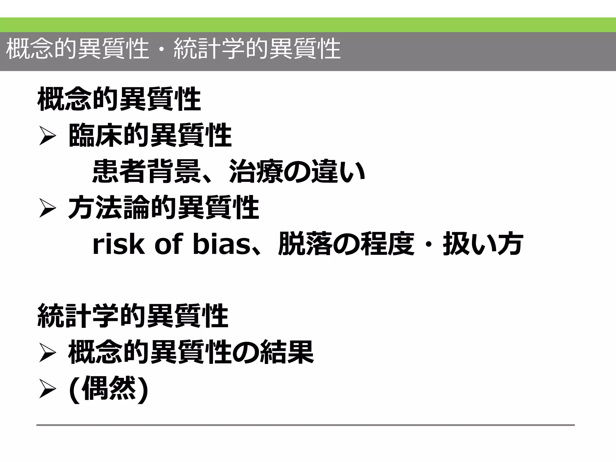 概念的異質性・統計学的異質性
概念的異質性
 臨床的異質性
患者背景、治療の違い
 方法論的異質性
risk of bias、脱落の程度・扱い方
統計学的異質性
 概念的異質性の結果
 (偶然)
 