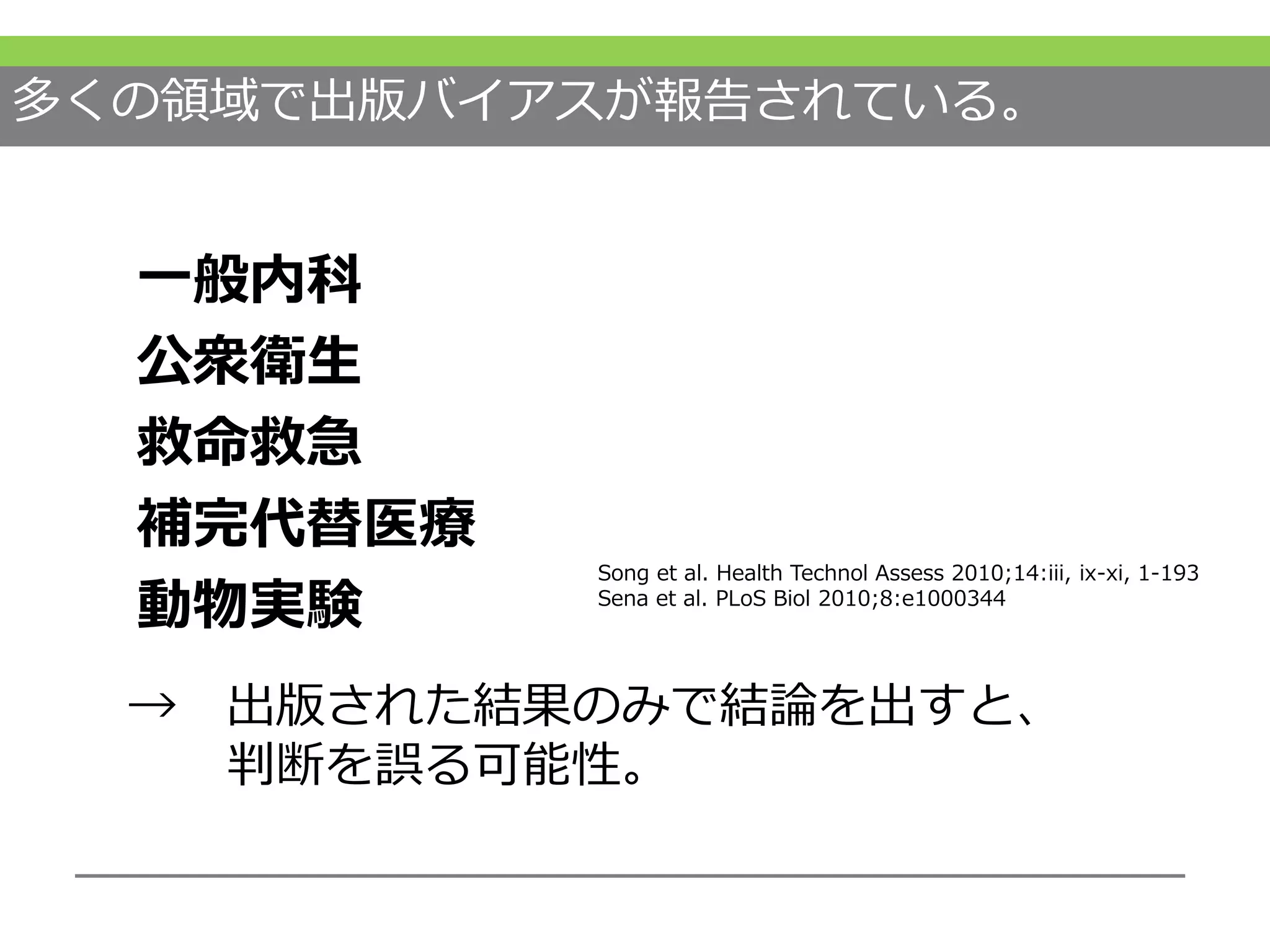 多くの領域で出版バイアスが報告されている。
一般内科
公衆衛生
救命救急
補完代替医療
動物実験
Song et al. Health Technol Assess 2010;14:iii, ix-xi, 1-193
Sena et al. PLoS Biol 2010;8:e1000344
→ 出版された結果のみで結論を出すと、
判断を誤る可能性。
 