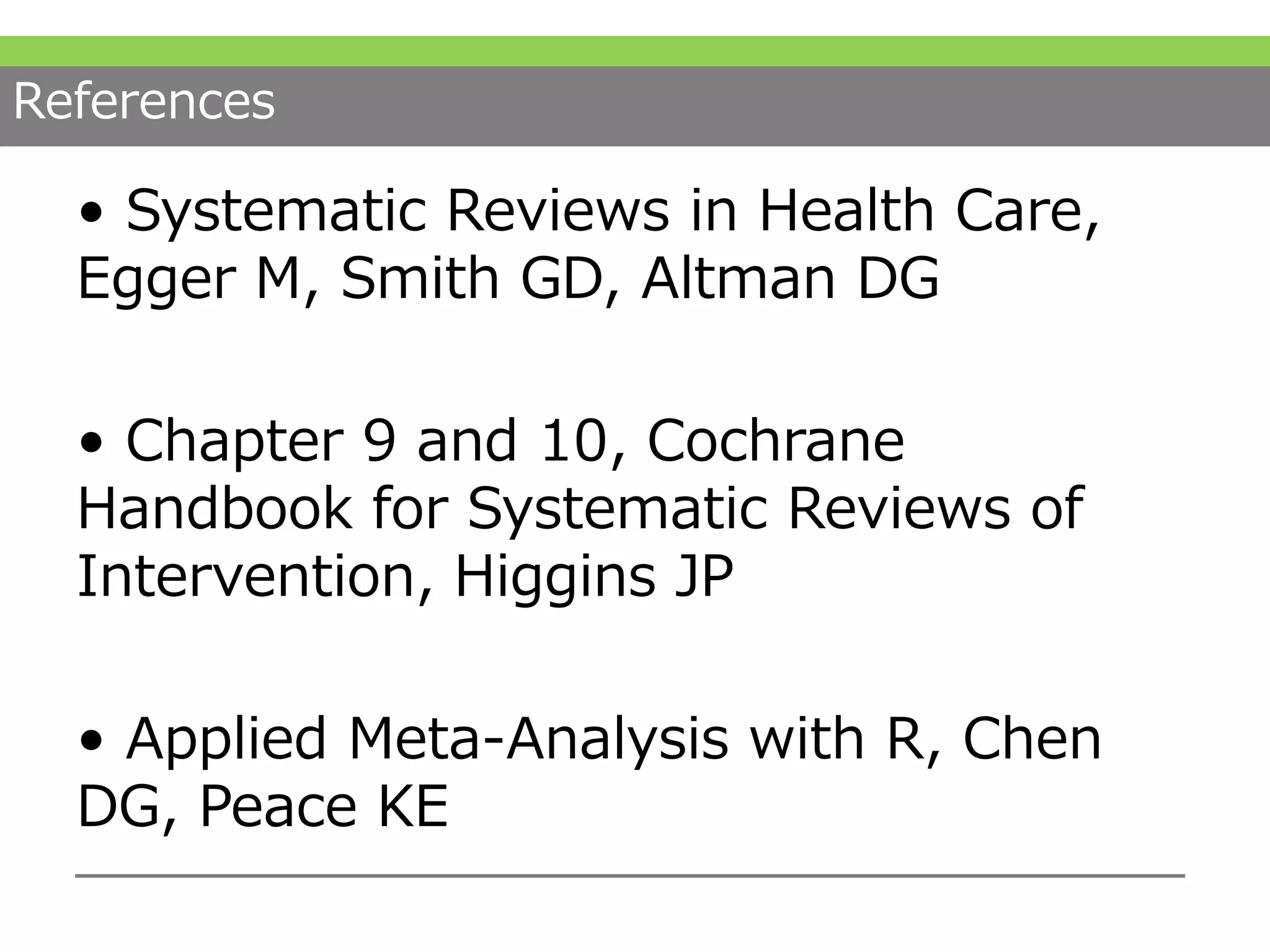 References
• Systematic Reviews in Health Care,
Egger M, Smith GD, Altman DG
• Chapter 9 and 10, Cochrane
Handbook for Systematic Reviews of
Intervention, Higgins JP
• Applied Meta-Analysis with R, Chen
DG, Peace KE
 