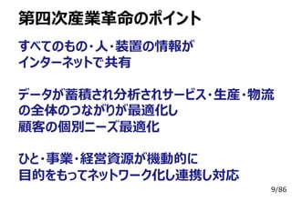 9/86
第四次産業⾰命のポイント
すべてのもの・⼈・装置の情報が
インターネットで共有
データが蓄積され分析されサービス・⽣産・物流
の全体のつながりが最適化し
顧客の個別ニーズ最適化
ひと・事業・経営資源が機動的に
⽬的をもってネットワーク化し連携し対応
 