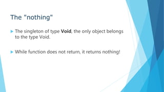 The "nothing"
 The singleton of type Void, the only object belongs
to the type Void.
 While function does not return, it returns nothing!
 