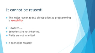 It cannot be reused!
 The major reason to use object-oriented programming
is reusability.
 However……
 Behaviors are not inherited.
 Fields are not inherited.
 It cannot be reused!!
 