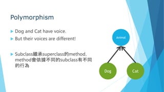 Polymorphism
 Dog and Cat have voice.
 But their voices are different!
 Subclass繼承superclass的method，
method會依據不同的subclass有不同
的行為
Animal
Dog Cat
 