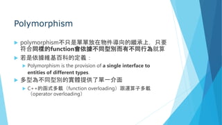 Polymorphism
 polymorphism不只是單單放在物件導向的繼承上，只要
符合同樣的function會依據不同型別而有不同行為就算
 若是依據維基百科的定義：
 Polymorphism is the provision of a single interface to
entities of different types.
 多型為不同型別的實體提供了單一介面
 C++的函式多載（function overloading）跟運算子多載
（operator overloading）
 