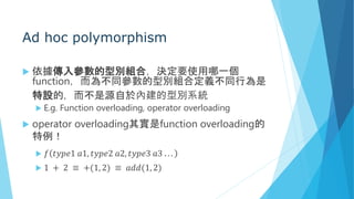 Ad hoc polymorphism
 依據傳入參數的型別組合，決定要使用哪一個
function，而為不同參數的型別組合定義不同行為是
特設的，而不是源自於內建的型別系統
 E.g. Function overloading, operator overloading
 operator overloading其實是function overloading的
特例！
 𝑓 𝑡𝑦𝑝𝑒1 𝑎1, 𝑡𝑦𝑝𝑒2 𝑎2, 𝑡𝑦𝑝𝑒3 𝑎3 . . .
 1 + 2 ≡ +(1, 2) ≡ 𝑎𝑑𝑑(1, 2)
 