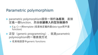 Parametric polymorphism
 parametric polymorphism提供一種行為框架，直接
定義一個function，然後依據傳入的型別做操作
 E.g. C++的template (但是他定義的是data type而不是
function)
 泛型（generic programming），就是parametric
polymorphism的一種表現方式
 在其他語言中generic functions
 