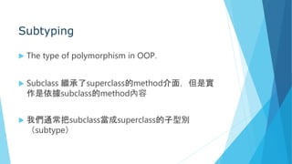 Subtyping
 The type of polymorphism in OOP.
 Subclass 繼承了superclass的method介面，但是實
作是依據subclass的method內容
 我們通常把subclass當成superclass的子型別
（subtype）
 