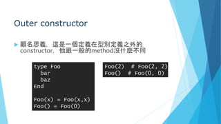 Outer constructor
 顧名思義，這是一個定義在型別定義之外的
constructor，他跟一般的method沒什麼不同
type Foo
bar
baz
End
Foo(x) = Foo(x,x)
Foo() = Foo(0)
Foo(2) # Foo(2, 2)
Foo() # Foo(0, 0)
 