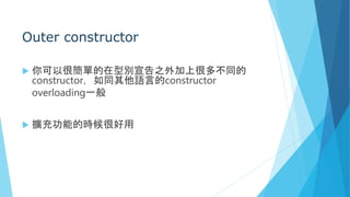 Outer constructor
 你可以很簡單的在型別宣告之外加上很多不同的
constructor，如同其他語言的constructor
overloading一般
 擴充功能的時候很好用
 