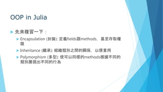 OOP in Julia
 先來複習一下：
 Encapsulation (封裝): 定義fields跟methods，甚至存取權
限
 Inheritance (繼承): 組織類別之間的關係，以便重用
 Polymorphism (多型): 使可以同樣的methods根據不同的
類別展現出不同的行為
 