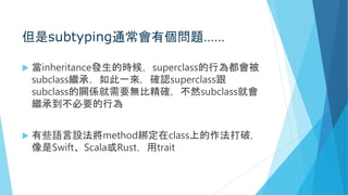 但是subtyping通常會有個問題……
 當inheritance發生的時候，superclass的行為都會被
subclass繼承，如此一來，確認superclass跟
subclass的關係就需要無比精確，不然subclass就會
繼承到不必要的行為
 有些語言設法將method綁定在class上的作法打破，
像是Swift、Scala或Rust，用trait
 