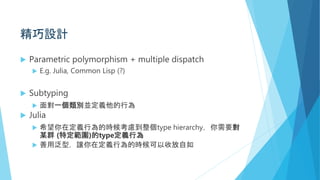 精巧設計
 Parametric polymorphism + multiple dispatch
 E.g. Julia, Common Lisp (?)
 Subtyping
 面對一個類別並定義他的行為
 Julia
 希望你在定義行為的時候考慮到整個type hierarchy，你需要對
某群 (特定範圍)的type定義行為
 善用泛型，讓你在定義行為的時候可以收放自如
 