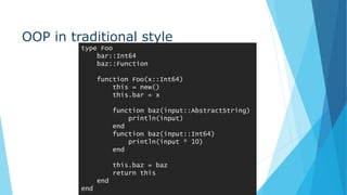OOP in traditional style
type Foo
bar::Int64
baz::Function
function Foo(x::Int64)
this = new()
this.bar = x
function baz(input::AbstractString)
println(input)
end
function baz(input::Int64)
println(input * 10)
end
this.baz = baz
return this
end
end
 