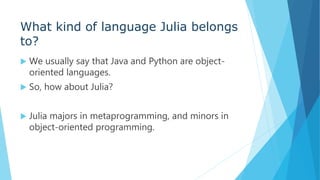 What kind of language Julia belongs
to?
 We usually say that Java and Python are object-
oriented languages.
 So, how about Julia?
 Julia majors in metaprogramming, and minors in
object-oriented programming.
 