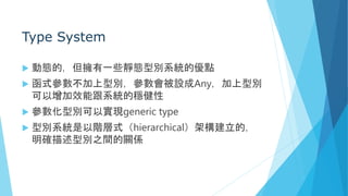 Type System
 動態的，但擁有一些靜態型別系統的優點
 函式參數不加上型別，參數會被設成Any，加上型別
可以增加效能跟系統的穩健性
 參數化型別可以實現generic type
 型別系統是以階層式（hierarchical）架構建立的，
明確描述型別之間的關係
 