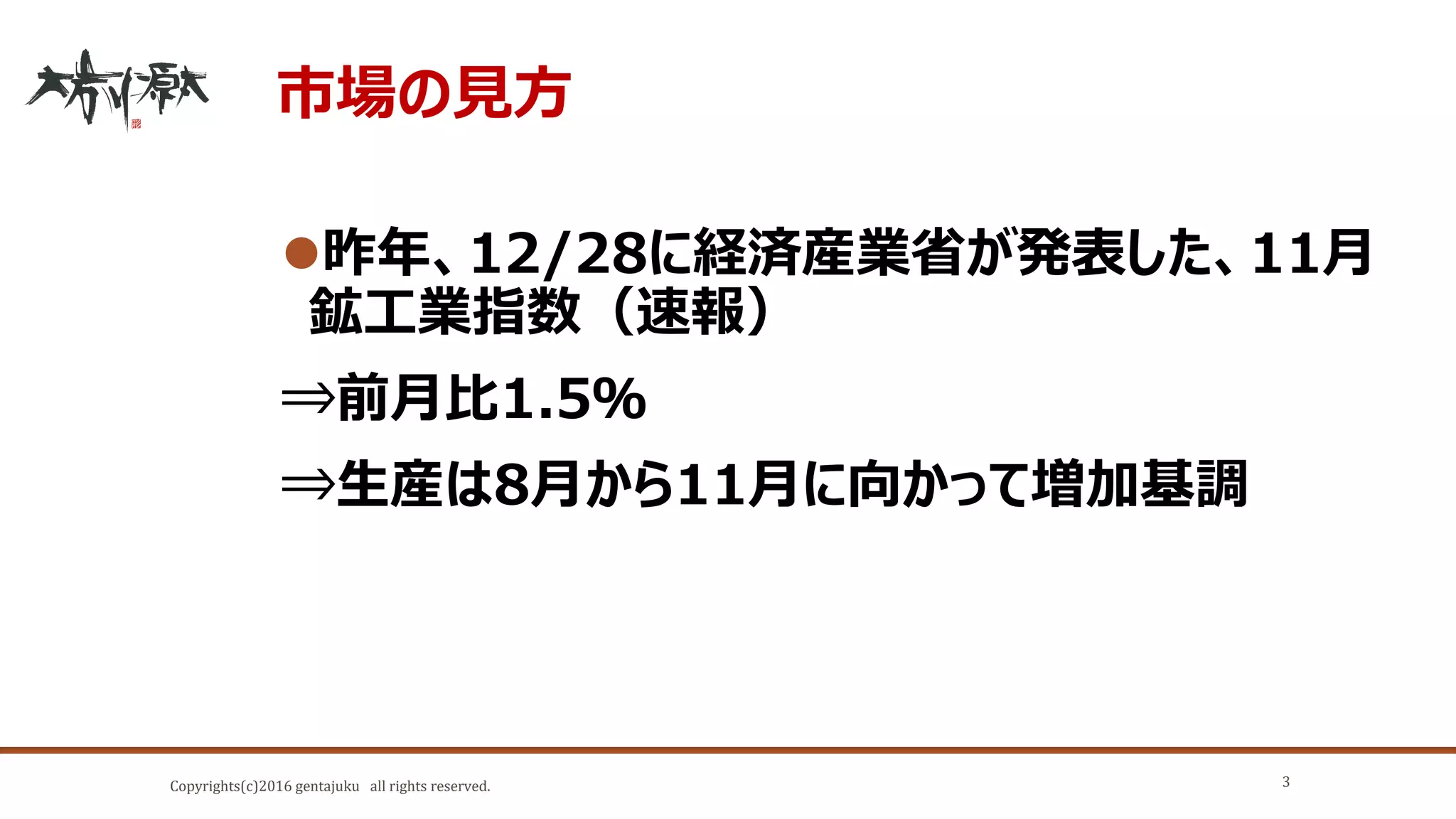 Copyrights(c)2016 gentajuku all rights reserved.
市場の見方
昨年、12/28に経済産業省が発表した、11月
鉱工業指数（速報）
⇒前月比1.5％
⇒生産は8月から11月に向かって増加基調
3
 