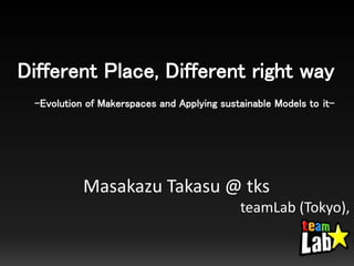 Different Place, Different right way
-Evolution of Makerspaces and Applying sustainable Models to it-
Masakazu Takasu @ tks
teamLab (Tokyo),
 