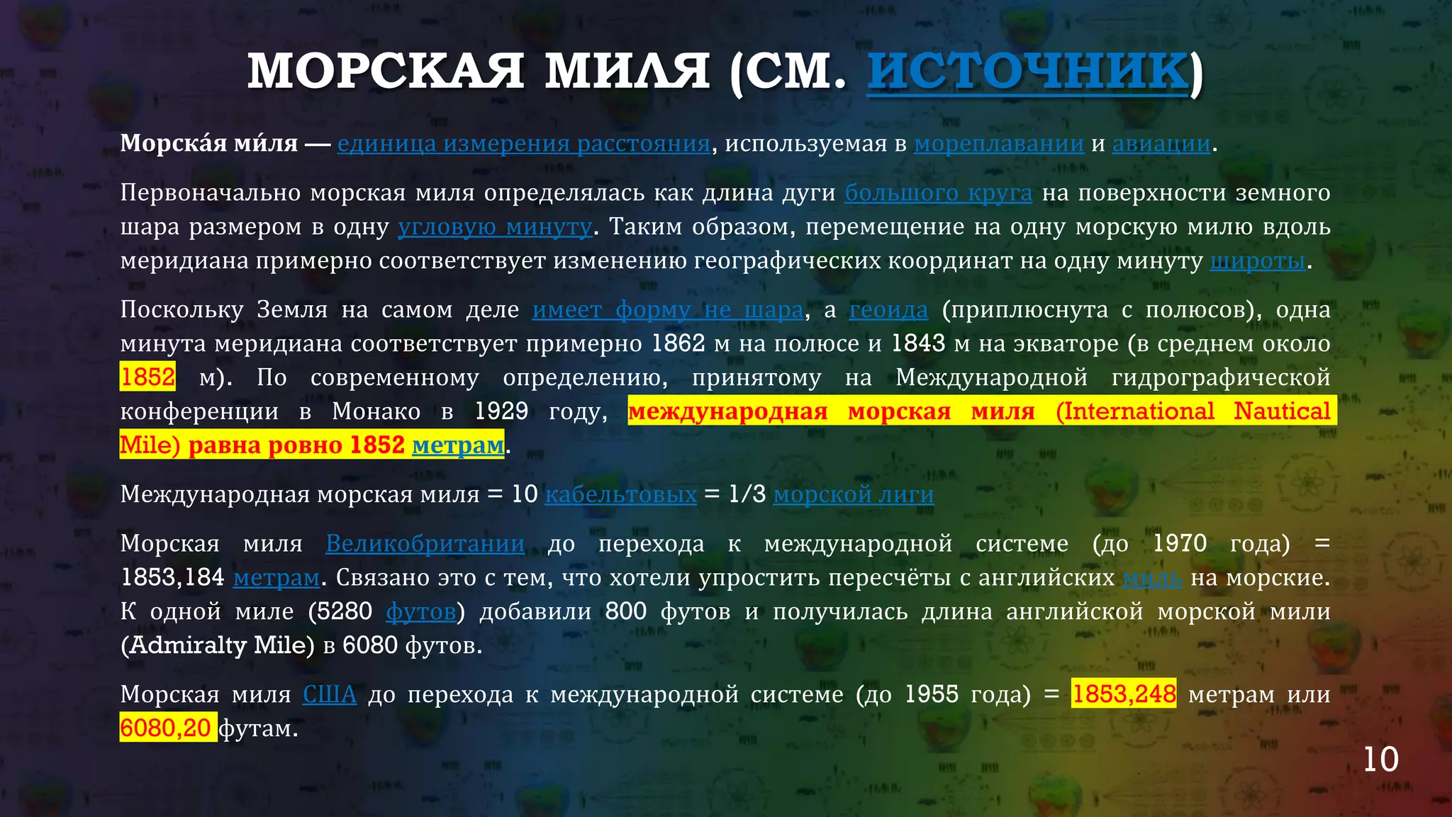 10
МОРСКАЯ МИЛЯ (СМ. ИСТОЧНИК)
Морска́я ми́ ля — единица измерения расстояния, используемая в мореплавании и авиации.
Первоначально морская миля определялась как длина дуги большого круга на поверхности земного
шара размером в одну угловую минуту. Таким образом, перемещение на одну морскую милю вдоль
меридиана примерно соответствует изменению географических координат на одну минуту широты.
Поскольку Земля на самом деле имеет форму не шара, а геоида (приплюснута с полюсов), одна
минута меридиана соответствует примерно 1862 м на полюсе и 1843 м на экваторе (в среднем около
1852 м). По современному определению, принятому на Международной гидрографической
конференции в Монако в 1929 году, международная морская миля (International Nautical
Mile) равна ровно 1852 метрам.
Международная морская миля = 10 кабельтовых = 1/3 морской лиги
Морская миля Великобритании до перехода к международной системе (до 1970 года) =
1853,184 метрам. Связано это с тем, что хотели упростить пересчёты с английских миль на морские.
К одной миле (5280 футов) добавили 800 футов и получилась длина английской морской мили
(Admiralty Mile) в 6080 футов.
Морская миля США до перехода к международной системе (до 1955 года) = 1853,248 метрам или
6080,20 футам.
 