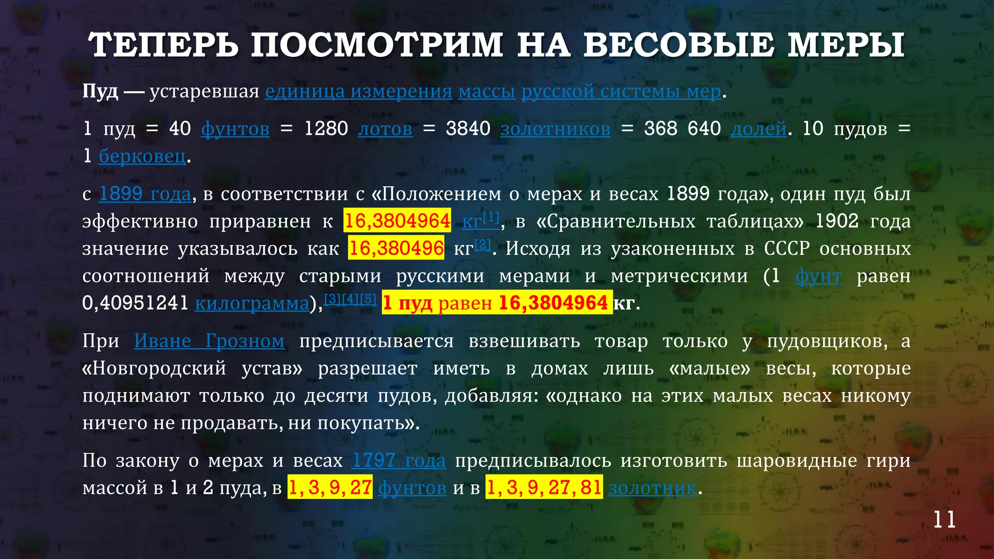 11
ТЕПЕРЬ ПОСМОТРИМ НА ВЕСОВЫЕ МЕРЫ
Пуд — устаревшая единица измерения массы русской системы мер.
1 пуд = 40 фунтов = 1280 лотов = 3840 золотников = 368 640 долей. 10 пудов =
1 берковец.
с 1899 года, в соответствии с «Положением о мерах и весах 1899 года», один пуд был
эффективно приравнен к 16,3804964 кг[1], в «Сравнительных таблицах» 1902 года
значение указывалось как 16,380496 кг[2]. Исходя из узаконенных в СССР основных
соотношений между старыми русскими мерами и метрическими (1 фунт равен
0,40951241 килограмма),[3][4][5] 1 пуд равен 16,3804964 кг.
При Иване Грозном предписывается взвешивать товар только у пудовщиков, а
«Новгородский устав» разрешает иметь в домах лишь «малые» весы, которые
поднимают только до десяти пудов, добавляя: «однако на этих малых весах никому
ничего не продавать, ни покупать».
По закону о мерах и весах 1797 года предписывалось изготовить шаровидные гири
массой в 1 и 2 пуда, в 1, 3, 9, 27 фунтов и в 1, 3, 9, 27, 81 золотник.
 