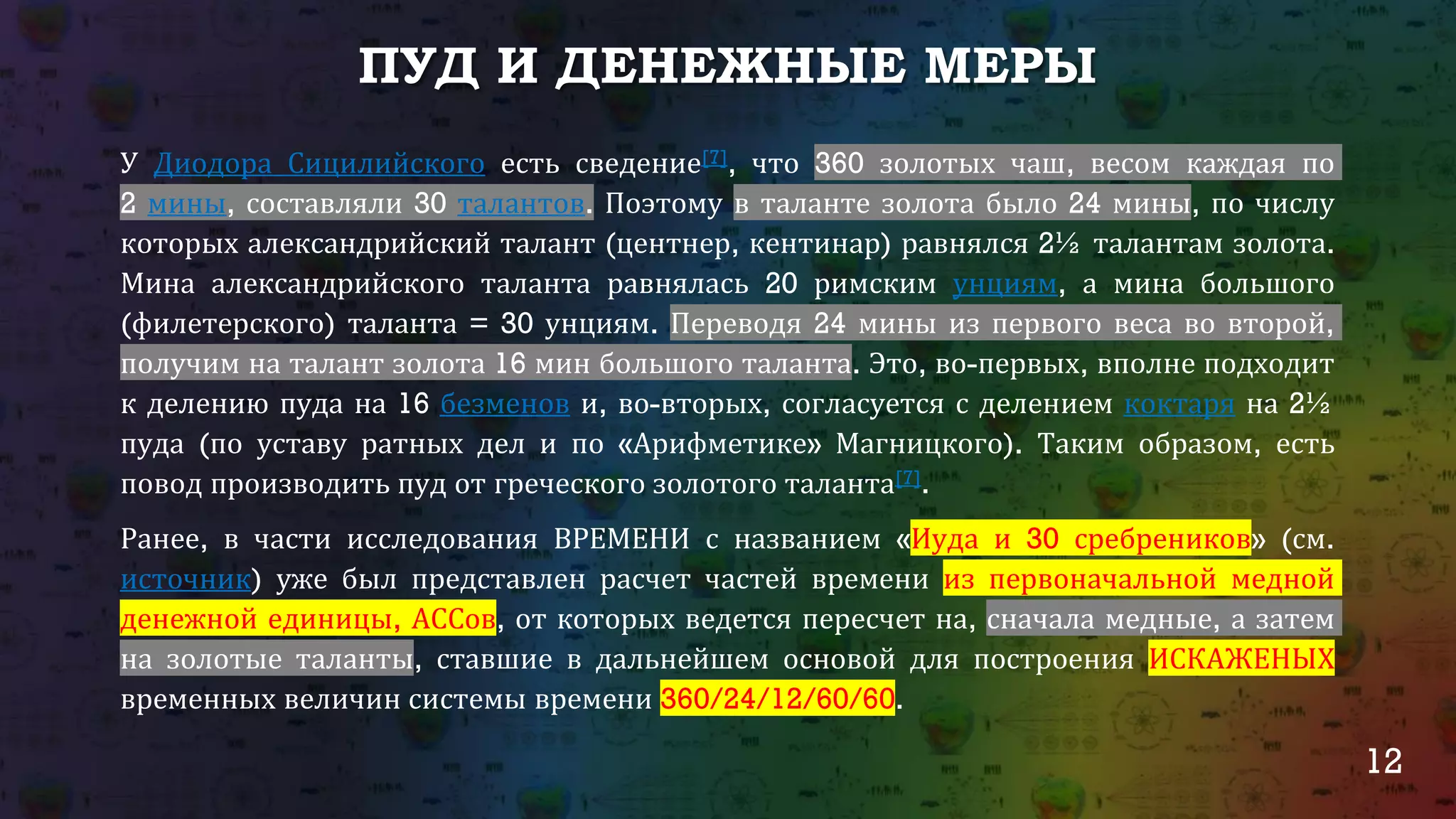 12
ПУД И ДЕНЕЖНЫЕ МЕРЫ
У Диодора Сицилийского есть сведение[7], что 360 золотых чаш, весом каждая по
2 мины, составляли 30 талантов. Поэтому в таланте золота было 24 мины, по числу
которых александрийский талант (центнер, кентинар) равнялся 2½ талантам золота.
Мина александрийского таланта равнялась 20 римским унциям, а мина большого
(филетерского) таланта = 30 унциям. Переводя 24 мины из первого веса во второй,
получим на талант золота 16 мин большого таланта. Это, во-первых, вполне подходит
к делению пуда на 16 безменов и, во-вторых, согласуется с делением коктаря на 2½
пуда (по уставу ратных дел и по «Арифметике» Магницкого). Таким образом, есть
повод производить пуд от греческого золотого таланта[7].
Ранее, в части исследования ВРЕМЕНИ с названием «Иуда и 30 сребреников» (см.
источник) уже был представлен расчет частей времени из первоначальной медной
денежной единицы, АССов, от которых ведется пересчет на, сначала медные, а затем
на золотые таланты, ставшие в дальнейшем основой для построения ИСКАЖЕНЫХ
временных величин системы времени 360/24/12/60/60.
 