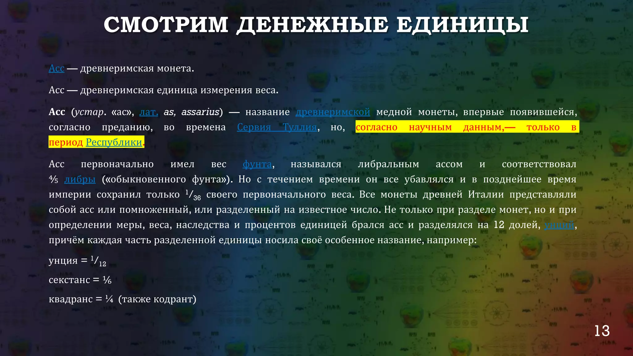 13
СМОТРИМ ДЕНЕЖНЫЕ ЕДИНИЦЫ
Асс — древнеримская монета.
Асс — древнеримская единица измерения веса.
Асс (устар. «ас», лат. as, assarius) — название древнеримской медной монеты, впервые появившейся,
согласно преданию, во времена Сервия Туллия, но, согласно научным данным,— только в
период Республики.
Асс первоначально имел вес фунта, назывался либральным ассом и соответствовал
⅘ либры («обыкновенного фунта»). Но с течением времени он все убавлялся и в позднейшее время
империи сохранил только 1/36 своего первоначального веса. Все монеты древней Италии представляли
собой асс или помноженный, или разделенный на известное число. Не только при разделе монет, но и при
определении меры, веса, наследства и процентов единицей брался асс и разделялся на 12 долей, унций,
причём каждая часть разделенной единицы носила своё особенное название, например:
унция = 1/12
секстанс = ⅙
квадранс = ¼ (также кодрант)
 