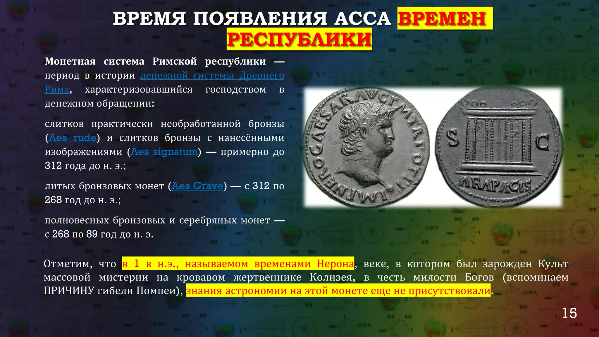 15
ВРЕМЯ ПОЯВЛЕНИЯ АССА ВРЕМЕН
РЕСПУБЛИКИ
Монетная система Римской республики —
период в истории денежной системы Древнего
Рима, характеризовавшийся господством в
денежном обращении:
слитков практически необработанной бронзы
(Aes rude) и слитков бронзы с нанесёнными
изображениями (Aes signatum) — примерно до
312 года до н. э.;
литых бронзовых монет (Aes Grave) — с 312 по
268 год до н. э.;
полновесных бронзовых и серебряных монет —
с 268 по 89 год до н. э.
Отметим, что в 1 в н.э., называемом временами Нерона, веке, в котором был зарожден Культ
массовой мистерии на кровавом жертвеннике Колизея, в честь милости Богов (вспоминаем
ПРИЧИНУ гибели Помпеи), знания астрономии на этой монете еще не присутствовали.
 