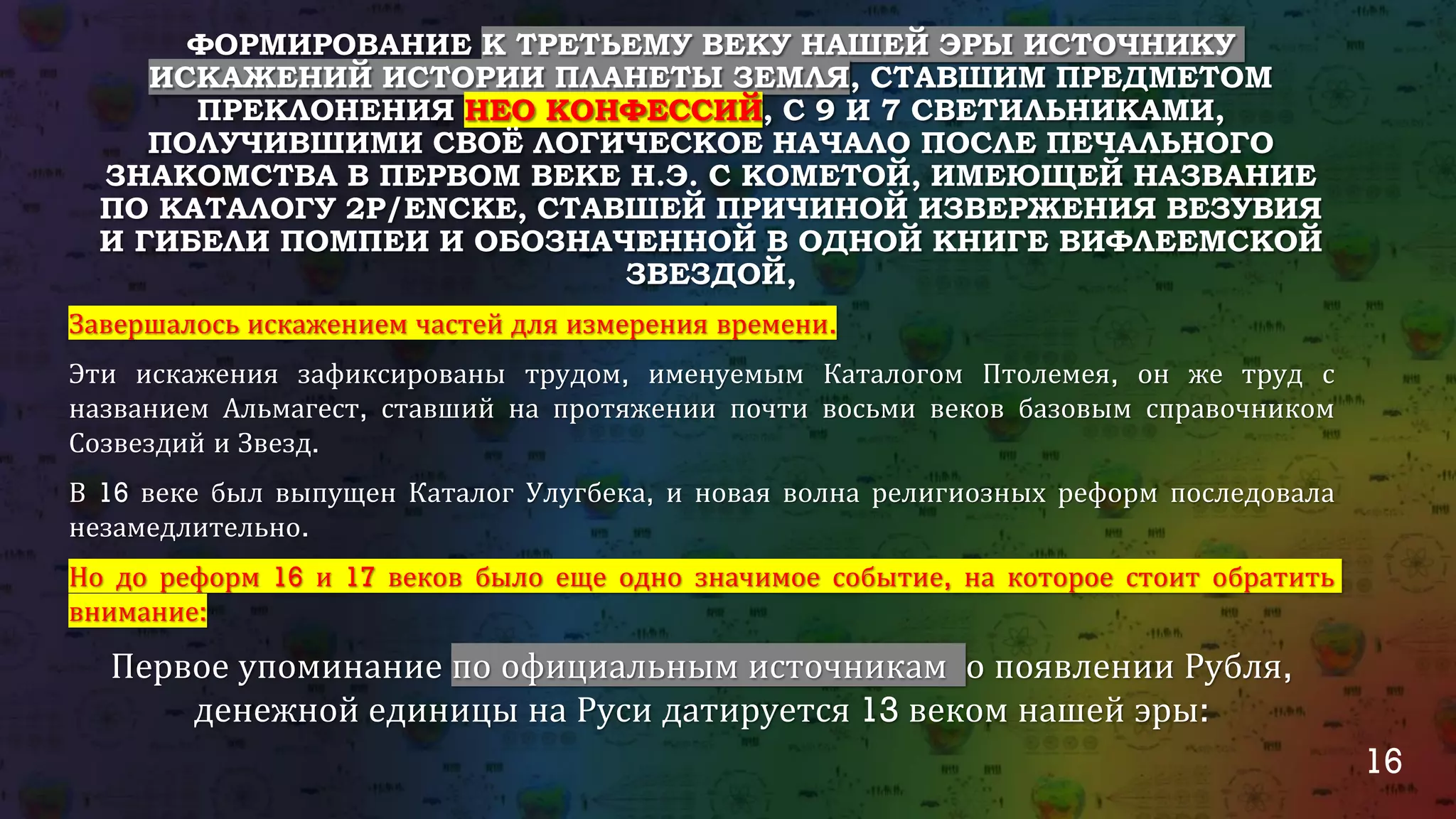 16
ФОРМИРОВАНИЕ К ТРЕТЬЕМУ ВЕКУ НАШЕЙ ЭРЫ ИСТОЧНИКУ
ИСКАЖЕНИЙ ИСТОРИИ ПЛАНЕТЫ ЗЕМЛЯ, СТАВШИМ ПРЕДМЕТОМ
ПРЕКЛОНЕНИЯ НЕО КОНФЕССИЙ, С 9 И 7 СВЕТИЛЬНИКАМИ,
ПОЛУЧИВШИМИ СВОЁ ЛОГИЧЕСКОЕ НАЧАЛО ПОСЛЕ ПЕЧАЛЬНОГО
ЗНАКОМСТВА В ПЕРВОМ ВЕКЕ Н.Э. С КОМЕТОЙ, ИМЕЮЩЕЙ НАЗВАНИЕ
ПО КАТАЛОГУ 2P/ENCKE, СТАВШЕЙ ПРИЧИНОЙ ИЗВЕРЖЕНИЯ ВЕЗУВИЯ
И ГИБЕЛИ ПОМПЕИ И ОБОЗНАЧЕННОЙ В ОДНОЙ КНИГЕ ВИФЛЕЕМСКОЙ
ЗВЕЗДОЙ,
Завершалось искажением частей для измерения времени.
Эти искажения зафиксированы трудом, именуемым Каталогом Птолемея, он же труд с
названием Альмагест, ставший на протяжении почти восьми веков базовым справочником
Созвездий и Звезд.
В 16 веке был выпущен Каталог Улугбека, и новая волна религиозных реформ последовала
незамедлительно.
Но до реформ 16 и 17 веков было еще одно значимое событие, на которое стоит обратить
внимание:
Первое упоминание по официальным источникам о появлении Рубля,
денежной единицы на Руси датируется 13 веком нашей эры:
 