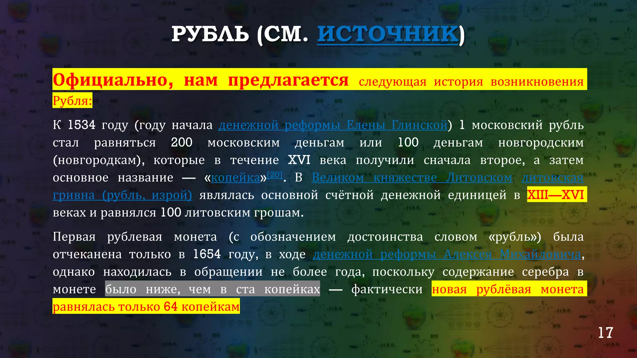 17
РУБЛЬ (СМ. ИСТОЧНИК)
Официально, нам предлагается следующая история возникновения
Рубля:
К 1534 году (году начала денежной реформы Елены Глинской) 1 московский рубль
стал равняться 200 московским деньгам или 100 деньгам новгородским
(новгородкам), которые в течение XVI века получили сначала второе, а затем
основное название — «копейка»[20]. В Великом княжестве Литовском литовская
гривна (рубль, изрой) являлась основной счётной денежной единицей в XIII—XVI
веках и равнялся 100 литовским грошам.
Первая рублевая монета (с обозначением достоинства словом «рубль») была
отчеканена только в 1654 году, в ходе денежной реформы Алексея Михайловича,
однако находилась в обращении не более года, поскольку содержание серебра в
монете было ниже, чем в ста копейках — фактически новая рублёвая монета
равнялась только 64 копейкам
 