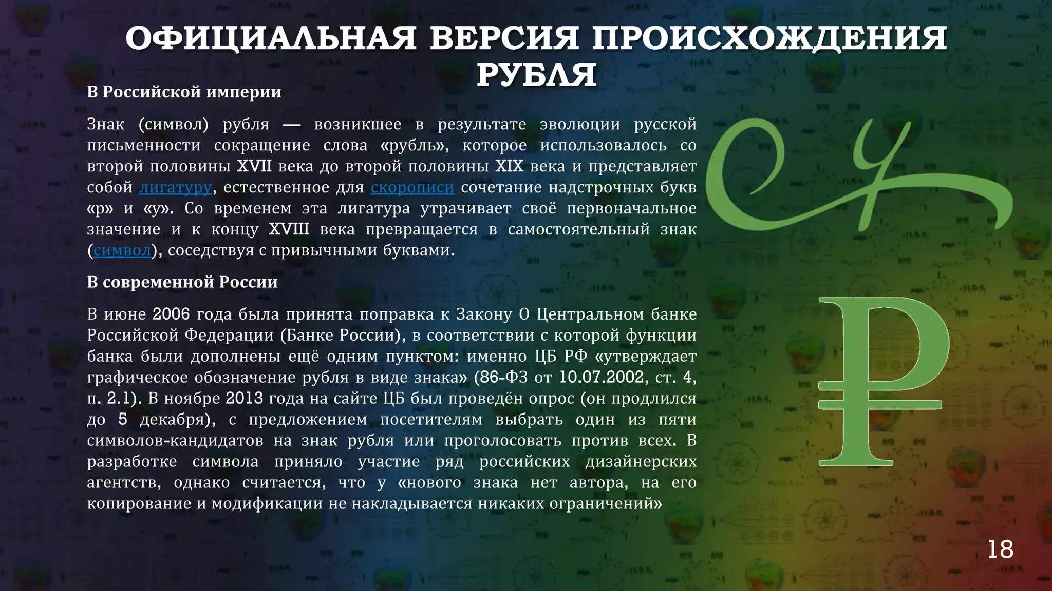 18
ОФИЦИАЛЬНАЯ ВЕРСИЯ ПРОИСХОЖДЕНИЯ
РУБЛЯВ Российской империи
Знак (символ) рубля — возникшее в результате эволюции русской
письменности сокращение слова «рубль», которое использовалось со
второй половины XVII века до второй половины XIX века и представляет
собой лигатуру, естественное для скорописи сочетание надстрочных букв
«р» и «у». Со временем эта лигатура утрачивает своё первоначальное
значение и к концу XVIII века превращается в самостоятельный знак
(символ), соседствуя с привычными буквами.
В современной России
В июне 2006 года была принята поправка к Закону О Центральном банке
Российской Федерации (Банке России), в соответствии с которой функции
банка были дополнены ещё одним пунктом: именно ЦБ РФ «утверждает
графическое обозначение рубля в виде знака» (86-ФЗ от 10.07.2002, ст. 4,
п. 2.1). В ноябре 2013 года на сайте ЦБ был проведён опрос (он продлился
до 5 декабря), с предложением посетителям выбрать один из пяти
символов-кандидатов на знак рубля или проголосовать против всех. В
разработке символа приняло участие ряд российских дизайнерских
агентств, однако считается, что у «нового знака нет автора, на его
копирование и модификации не накладывается никаких ограничений»
 