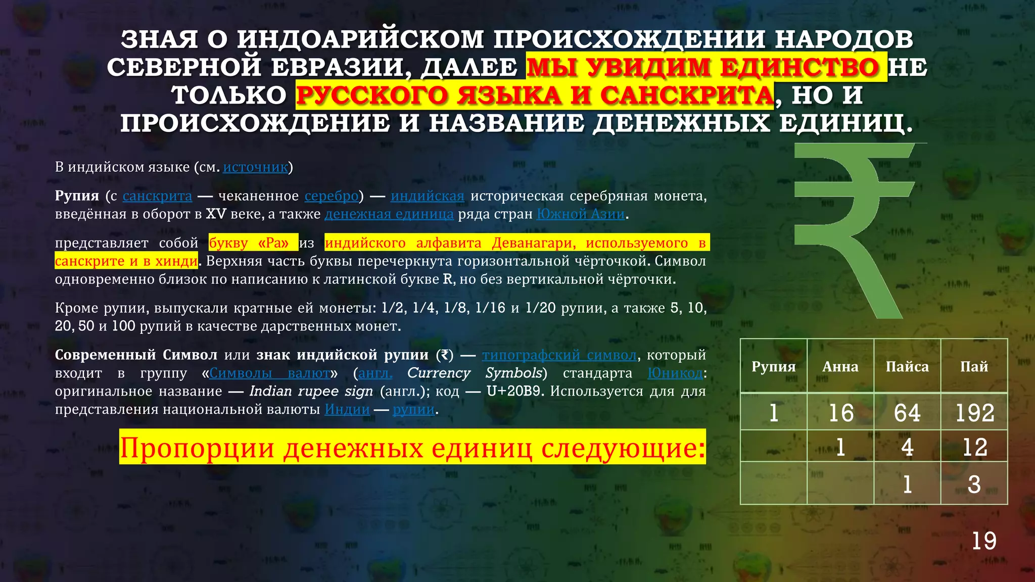 19
ЗНАЯ О ИНДОАРИЙСКОМ ПРОИСХОЖДЕНИИ НАРОДОВ
СЕВЕРНОЙ ЕВРАЗИИ, ДАЛЕЕ МЫ УВИДИМ ЕДИНСТВО НЕ
ТОЛЬКО РУССКОГО ЯЗЫКА И САНСКРИТА, НО И
ПРОИСХОЖДЕНИЕ И НАЗВАНИЕ ДЕНЕЖНЫХ ЕДИНИЦ.
В индийском языке (см. источник)
Рупия (с санскрита — чеканенное серебро) — индийская историческая серебряная монета,
введённая в оборот в XV веке, а также денежная единица ряда стран Южной Азии.
представляет собой букву «Ра» из индийского алфавита Деванагари, используемого в
санскрите и в хинди. Верхняя часть буквы перечеркнута горизонтальной чёрточкой. Символ
одновременно близок по написанию к латинской букве R, но без вертикальной чёрточки.
Кроме рупии, выпускали кратные ей монеты: 1/2, 1/4, 1/8, 1/16 и 1/20 рупии, а также 5, 10,
20, 50 и 100 рупий в качестве дарственных монет.
Современный Символ или знак индийской рупии (₹) — типографский символ, который
входит в группу «Символы валют» (англ. Currency Symbols) стандарта Юникод:
оригинальное название — Indian rupee sign (англ.); код — U+20B9. Используется для для
представления национальной валюты Индии — рупии.
Пропорции денежных единиц следующие:
Рупия Анна Пайса Пай
1 16 64 192
1 4 12
1 3
 