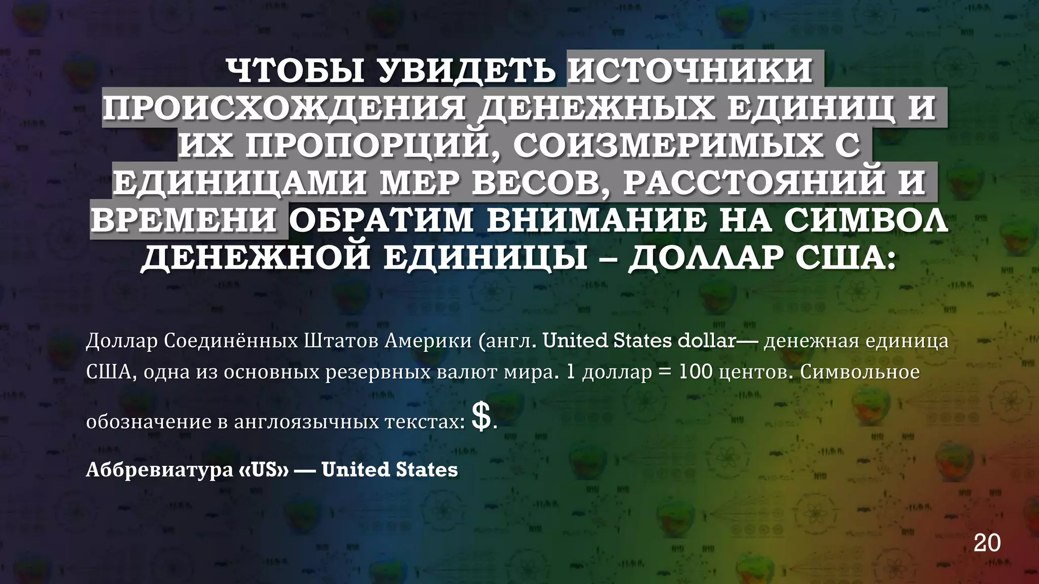 20
ЧТОБЫ УВИДЕТЬ ИСТОЧНИКИ
ПРОИСХОЖДЕНИЯ ДЕНЕЖНЫХ ЕДИНИЦ И
ИХ ПРОПОРЦИЙ, СОИЗМЕРИМЫХ С
ЕДИНИЦАМИ МЕР ВЕСОВ, РАССТОЯНИЙ И
ВРЕМЕНИ ОБРАТИМ ВНИМАНИЕ НА СИМВОЛ
ДЕНЕЖНОЙ ЕДИНИЦЫ – ДОЛЛАР США:
Доллар Соединённых Штатов Америки (англ. United States dollar— денежная единица
США, одна из основных резервных валют мира. 1 доллар = 100 центов. Символьное
обозначение в англоязычных текстах: $.
Аббревиатура «US» — United States
 