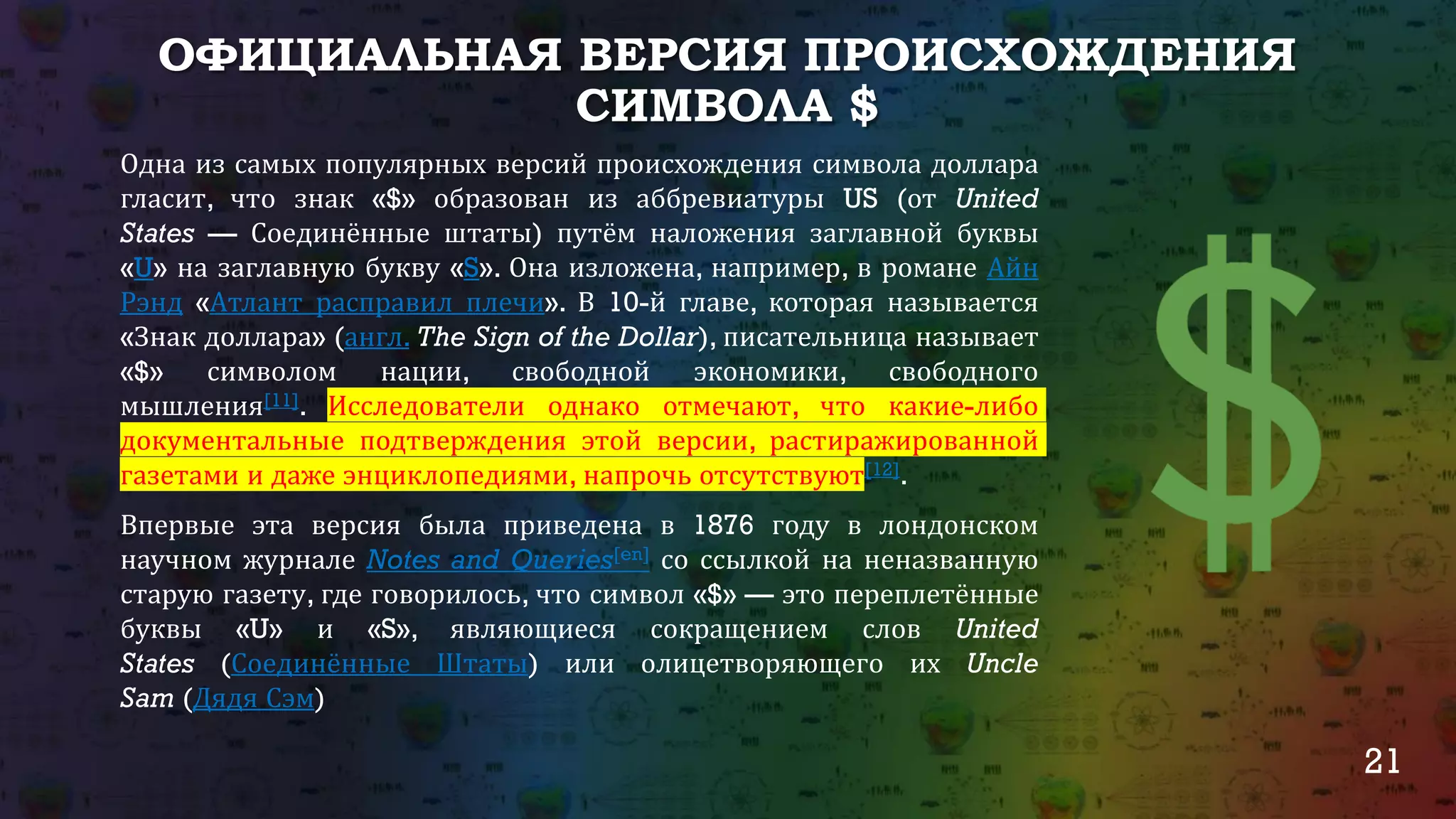 21
ОФИЦИАЛЬНАЯ ВЕРСИЯ ПРОИСХОЖДЕНИЯ
СИМВОЛА $
Одна из самых популярных версий происхождения символа доллара
гласит, что знак «$» образован из аббревиатуры US (от United
States — Соединённые штаты) путём наложения заглавной буквы
«U» на заглавную букву «S». Она изложена, например, в романе Айн
Рэнд «Атлант расправил плечи». В 10-й главе, которая называется
«Знак доллара» (англ. The Sign of the Dollar), писательница называет
«$» символом нации, свободной экономики, свободного
мышления[11]. Исследователи однако отмечают, что какие-либо
документальные подтверждения этой версии, растиражированной
газетами и даже энциклопедиями, напрочь отсутствуют[12].
Впервые эта версия была приведена в 1876 году в лондонском
научном журнале Notes and Queries[en] со ссылкой на неназванную
старую газету, где говорилось, что символ «$» — это переплетённые
буквы «U» и «S», являющиеся сокращением слов United
States (Соединённые Штаты) или олицетворяющего их Uncle
Sam (Дядя Сэм)
 