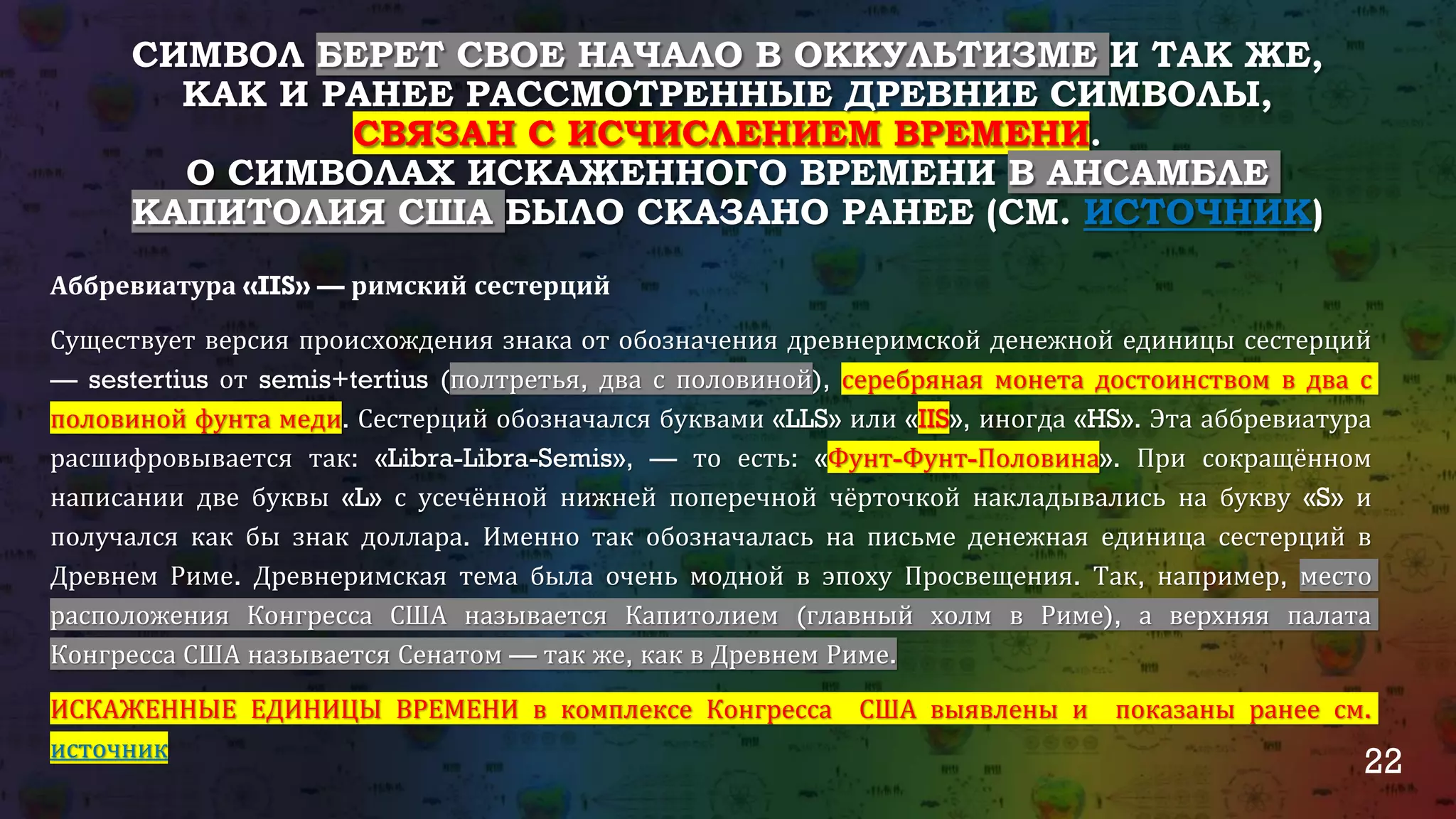 22
СИМВОЛ БЕРЕТ СВОЕ НАЧАЛО В ОККУЛЬТИЗМЕ И ТАК ЖЕ,
КАК И РАНЕЕ РАССМОТРЕННЫЕ ДРЕВНИЕ СИМВОЛЫ,
СВЯЗАН С ИСЧИСЛЕНИЕМ ВРЕМЕНИ.
О СИМВОЛАХ ИСКАЖЕННОГО ВРЕМЕНИ В АНСАМБЛЕ
КАПИТОЛИЯ США БЫЛО СКАЗАНО РАНЕЕ (СМ. ИСТОЧНИК)
Аббревиатура «IIS» — римский сестерций
Существует версия происхождения знака от обозначения древнеримской денежной единицы сестерций
— sestertius от semis+tertius (полтретья, два с половиной), серебряная монета достоинством в два с
половиной фунта меди. Сестерций обозначался буквами «LLS» или «IIS», иногда «HS». Эта аббревиатура
расшифровывается так: «Libra-Libra-Semis», — то есть: «Фунт-Фунт-Половина». При сокращённом
написании две буквы «L» с усечённой нижней поперечной чёрточкой накладывались на букву «S» и
получался как бы знак доллара. Именно так обозначалась на письме денежная единица сестерций в
Древнем Риме. Древнеримская тема была очень модной в эпоху Просвещения. Так, например, место
расположения Конгресса США называется Капитолием (главный холм в Риме), а верхняя палата
Конгресса США называется Сенатом — так же, как в Древнем Риме.
ИСКАЖЕННЫЕ ЕДИНИЦЫ ВРЕМЕНИ в комплексе Конгресса США выявлены и показаны ранее см.
источник
 